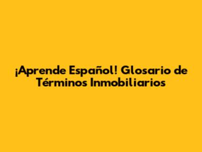¡Aprende Español! Glosario de Términos Inmobiliarios