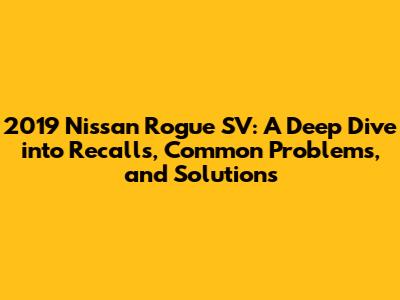 2019 Nissan Rogue SV: A Deep Dive into Recalls, Common Problems, and Solutions