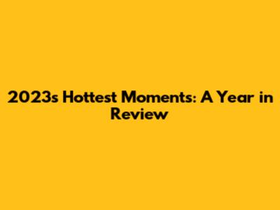 2023's Hottest Moments: A Year in Review