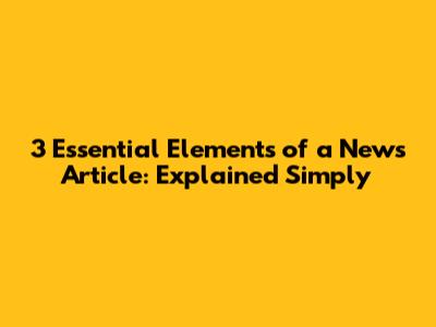 3 Essential Elements of a News Article: Explained Simply