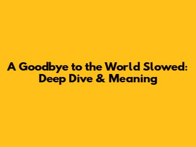 A Goodbye to the World Slowed: Deep Dive & Meaning