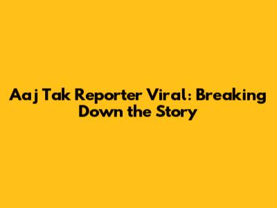 Aaj Tak Reporter Viral: Breaking Down the Story