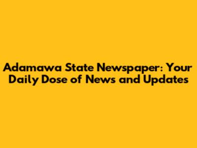 Adamawa State Newspaper: Your Daily Dose of News and Updates