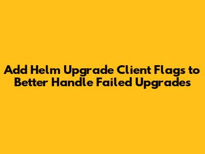 Add Helm Upgrade Client Flags to Better Handle Failed Upgrades