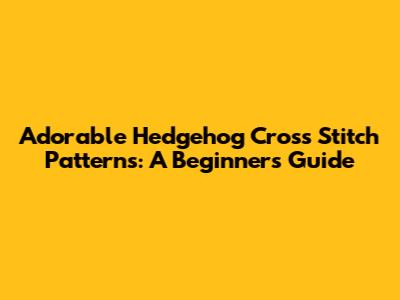Adorable Hedgehog Cross Stitch Patterns: A Beginner's Guide