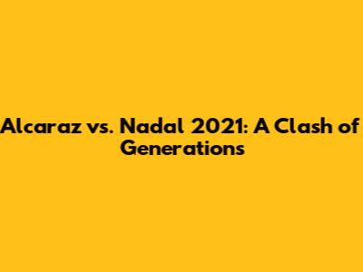 Alcaraz vs. Nadal 2021: A Clash of Generations