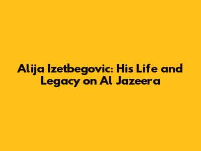 Alija Izetbegovic: His Life and Legacy on Al Jazeera