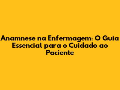 Anamnese na Enfermagem: O Guia Essencial para o Cuidado ao Paciente