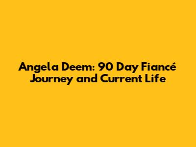 Angela Deem: 90 Day Fiancé Journey and Current Life