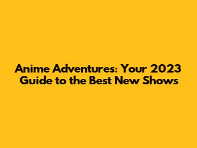 Anime Adventures: Your 2023 Guide to the Best New Shows