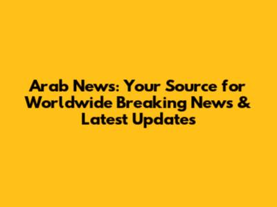 Arab News: Your Source for Worldwide Breaking News & Latest Updates