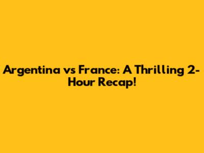 Argentina vs France: A Thrilling 2-Hour Recap!