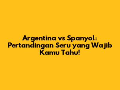Argentina vs Spanyol: Pertandingan Seru yang Wajib Kamu Tahu!