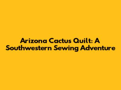 Arizona Cactus Quilt: A Southwestern Sewing Adventure