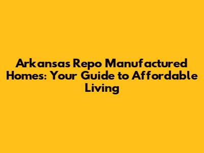 Arkansas Repo Manufactured Homes: Your Guide to Affordable Living
