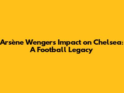 Arsène Wenger's Impact on Chelsea: A Football Legacy