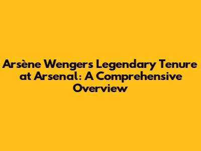 Arsène Wenger's Legendary Tenure at Arsenal: A Comprehensive Overview