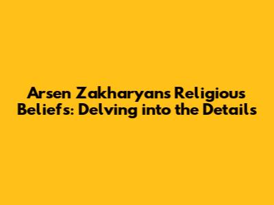 Arsen Zakharyan's Religious Beliefs: Delving into the Details