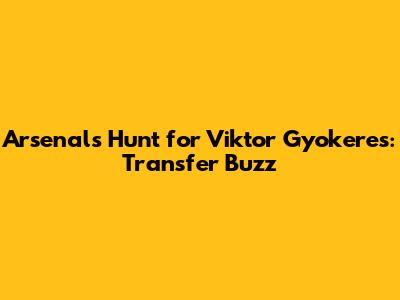Arsenal's Hunt for Viktor Gyokeres: Transfer Buzz