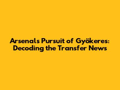 Arsenal's Pursuit of Gyökeres: Decoding the Transfer News