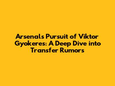 Arsenal's Pursuit of Viktor Gyokeres: A Deep Dive into Transfer Rumors