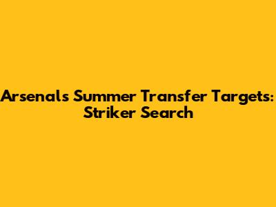 Arsenal's Summer Transfer Targets: Striker Search