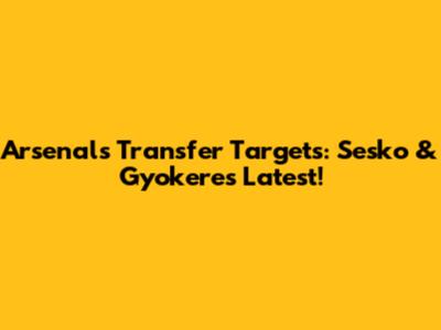 Arsenal's Transfer Targets: Sesko & Gyokeres Latest!