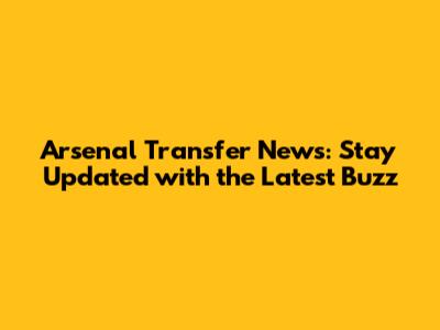 Arsenal Transfer News: Stay Updated with the Latest Buzz