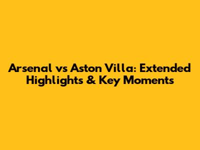 Arsenal vs Aston Villa: Extended Highlights & Key Moments