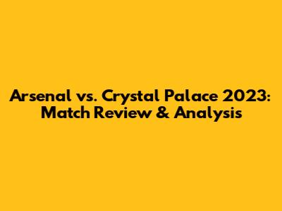 Arsenal vs. Crystal Palace 2023: Match Review & Analysis