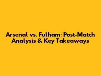 Arsenal vs. Fulham: Post-Match Analysis & Key Takeaways