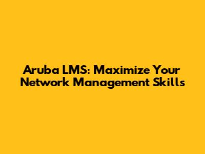 Aruba LMS: Maximize Your Network Management Skills