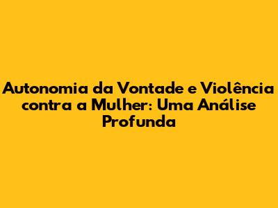 Autonomia da Vontade e Violência contra a Mulher: Uma Análise Profunda