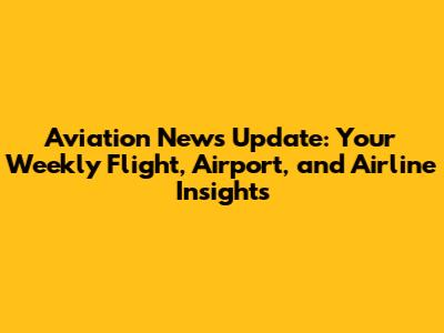Aviation News Update: Your Weekly Flight, Airport, and Airline Insights