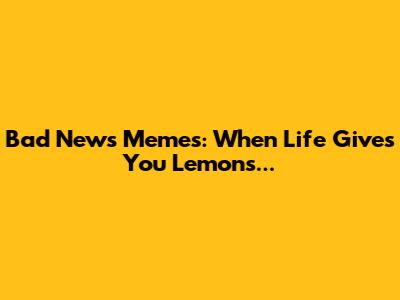 Bad News Memes: When Life Gives You Lemons...