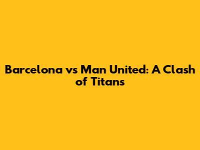 Barcelona vs Man United: A Clash of Titans