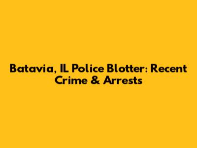 Batavia, IL Police Blotter: Recent Crime & Arrests