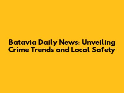 Batavia Daily News: Unveiling Crime Trends and Local Safety