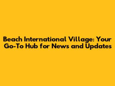 Beach International Village: Your Go-To Hub for News and Updates