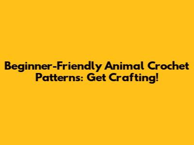 Beginner-Friendly Animal Crochet Patterns: Get Crafting!