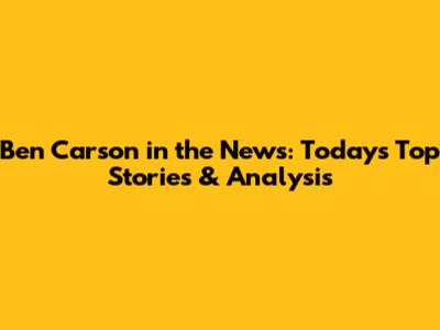 Ben Carson in the News: Today's Top Stories & Analysis