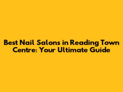 Best Nail Salons in Reading Town Centre: Your Ultimate Guide