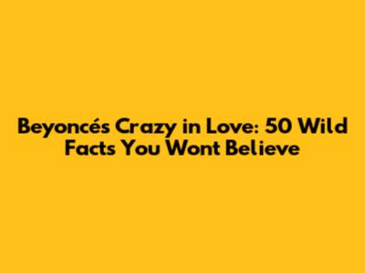 Beyoncé's Crazy in Love: 50 Wild Facts You Won't Believe