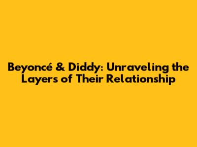 Beyoncé & Diddy: Unraveling the Layers of Their Relationship