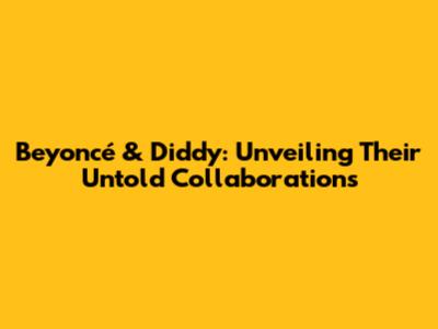 Beyoncé & Diddy: Unveiling Their Untold Collaborations