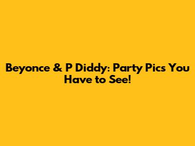 Beyonce & P Diddy: Party Pics You Have to See!