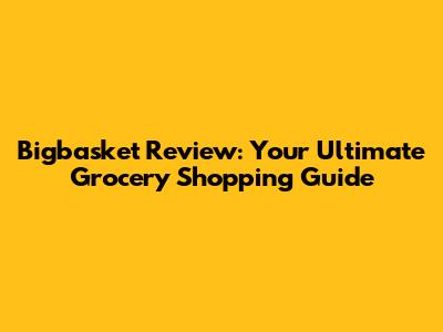 Bigbasket Review: Your Ultimate Grocery Shopping Guide