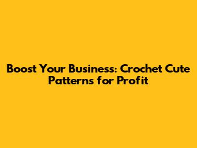 Boost Your Business: Crochet Cute Patterns for Profit