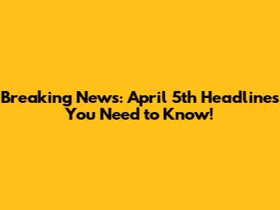 Breaking News: April 5th Headlines You Need to Know!