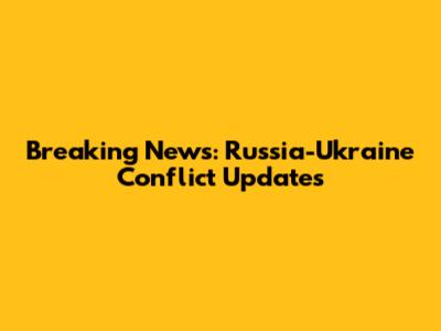 Breaking News: Russia-Ukraine Conflict Updates
